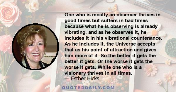 One who is mostly an observer thrives in good times but suffers in bad times because what he is observing is already vibrating, and as he observes it, he includes it in his vibrational countenance. As he includes it,