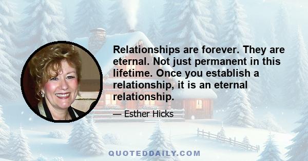 Relationships are forever. They are eternal. Not just permanent in this lifetime. Once you establish a relationship, it is an eternal relationship.