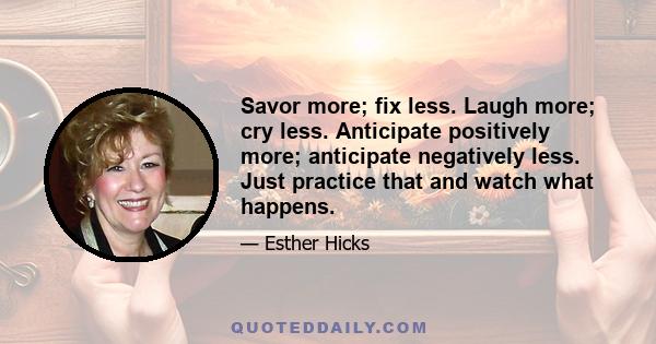 Savor more; fix less. Laugh more; cry less. Anticipate positively more; anticipate negatively less. Just practice that and watch what happens.