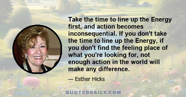 Take the time to line up the Energy first, and action becomes inconsequential. If you don't take the time to line up the Energy, if you don't find the feeling place of what you're looking for, not enough action in the