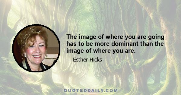 The image of where you are going has to be more dominant than the image of where you are.