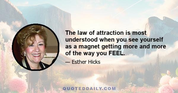 The law of attraction is most understood when you see yourself as a magnet getting more and more of the way you FEEL.