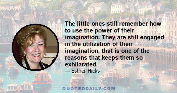 The little ones still remember how to use the power of their imagination. They are still engaged in the utilization of their imagination, that is one of the reasons that keeps them so exhilarated.