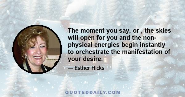 The moment you say, or , the skies will open for you and the non- physical energies begin instantly to orchestrate the manifestation of your desire.