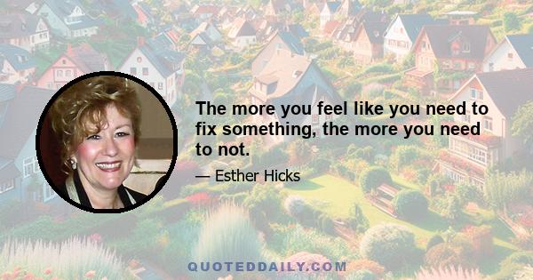 The more you feel like you need to fix something, the more you need to not.