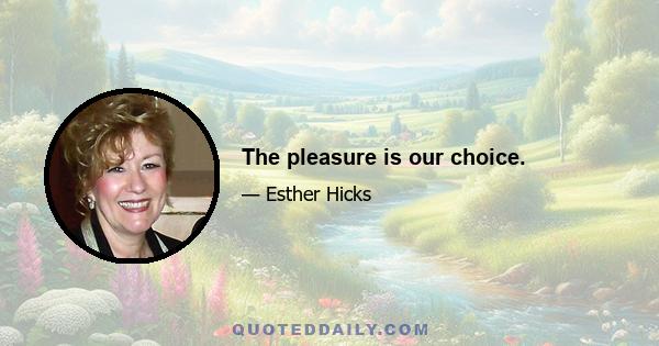 The pleasure is our choice.