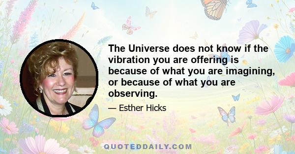 The Universe does not know if the vibration you are offering is because of what you are imagining, or because of what you are observing.