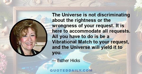 The Universe is not discriminating about the rightness or the wrongness of your request. It is here to accommodate all requests. All you have to do is be a Vibrational Match to your request, and the Universe will yield