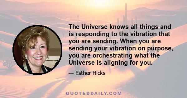 The Universe knows all things and is responding to the vibration that you are sending. When you are sending your vibration on purpose, you are orchestrating what the Universe is aligning for you.