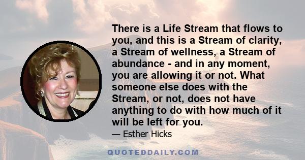 There is a Life Stream that flows to you, and this is a Stream of clarity, a Stream of wellness, a Stream of abundance - and in any moment, you are allowing it or not. What someone else does with the Stream, or not,