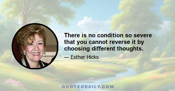 There is no condition so severe that you cannot reverse it by choosing different thoughts.