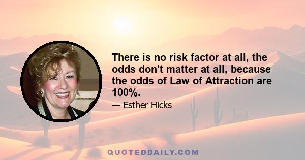 There is no risk factor at all, the odds don't matter at all, because the odds of Law of Attraction are 100%.