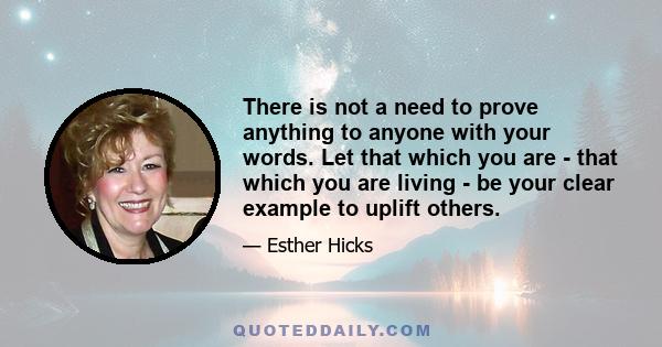 There is not a need to prove anything to anyone with your words. Let that which you are - that which you are living - be your clear example to uplift others.