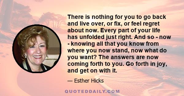 There is nothing for you to go back and live over, or fix, or feel regret about now. Every part of your life has unfolded just right.