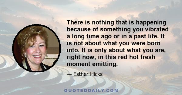 There is nothing that is happening because of something you vibrated a long time ago or in a past life. It is not about what you were born into. It is only about what you are, right now, in this red hot fresh moment