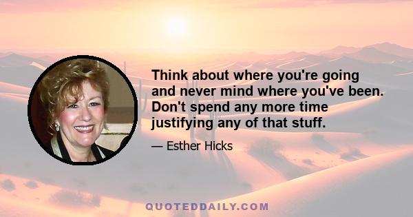 Think about where you're going and never mind where you've been. Don't spend any more time justifying any of that stuff.