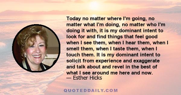 Today no matter where I'm going, no matter what I'm doing, no matter who I'm doing it with, it is my dominant intent to look for and find things that feel good when I see them, when I hear them, when I smell them, when