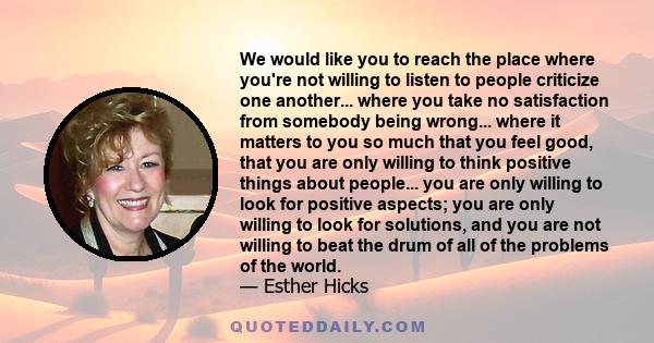 We would like you to reach the place where you're not willing to listen to people criticize one another... where you take no satisfaction from somebody being wrong... where it matters to you so much that you feel good,