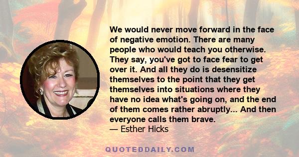 We would never move forward in the face of negative emotion. There are many people who would teach you otherwise. They say, you've got to face fear to get over it. And all they do is desensitize themselves to the point