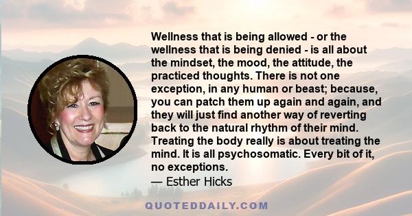 Wellness that is being allowed - or the wellness that is being denied - is all about the mindset, the mood, the attitude, the practiced thoughts. There is not one exception, in any human or beast; because, you can patch 