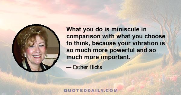 What you do is miniscule in comparison with what you choose to think, because your vibration is so much more powerful and so much more important.