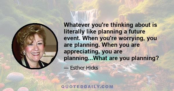 Whatever you're thinking about is literally like planning a future event. When you're worrying, you are planning. When you are appreciating, you are planning...What are you planning?