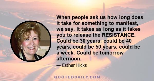 When people ask us how long does it take for something to manifest, we say, It takes as long as it takes you to release the RESISTANCE. Could be 30 years, could be 40 years, could be 50 years, could be a week. Could be