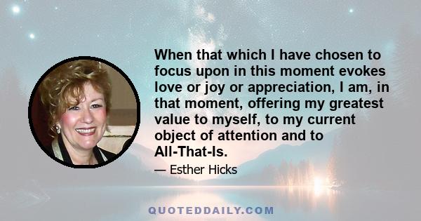 When that which I have chosen to focus upon in this moment evokes love or joy or appreciation, I am, in that moment, offering my greatest value to myself, to my current object of attention and to All-That-Is.