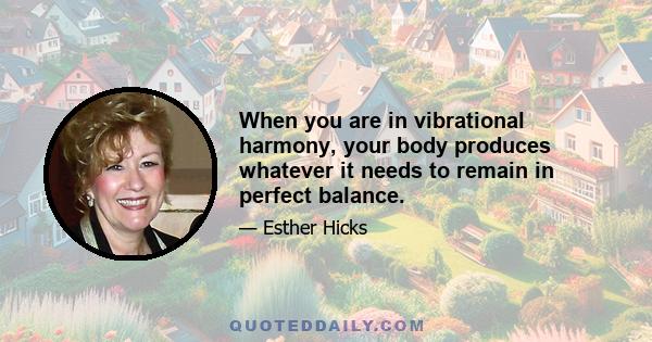 When you are in vibrational harmony, your body produces whatever it needs to remain in perfect balance.