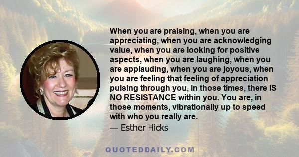 When you are praising, when you are appreciating, when you are acknowledging value, when you are looking for positive aspects, when you are laughing, when you are applauding, when you are joyous, when you are feeling