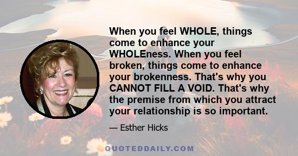 When you feel WHOLE, things come to enhance your WHOLEness. When you feel broken, things come to enhance your brokenness. That's why you CANNOT FILL A VOID. That's why the premise from which you attract your