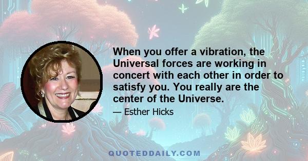 When you offer a vibration, the Universal forces are working in concert with each other in order to satisfy you. You really are the center of the Universe.