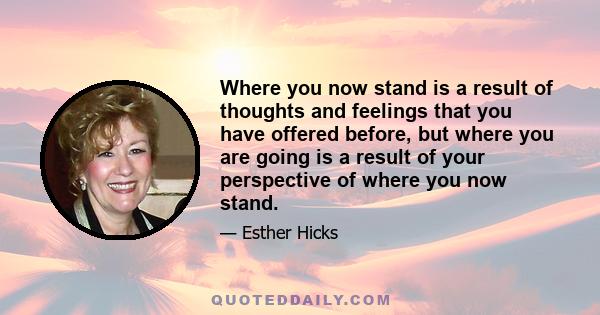 Where you now stand is a result of thoughts and feelings that you have offered before, but where you are going is a result of your perspective of where you now stand.