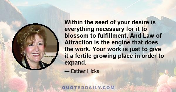 Within the seed of your desire is everything necessary for it to blossom to fulfillment. And Law of Attraction is the engine that does the work. Your work is just to give it a fertile growing place in order to expand.