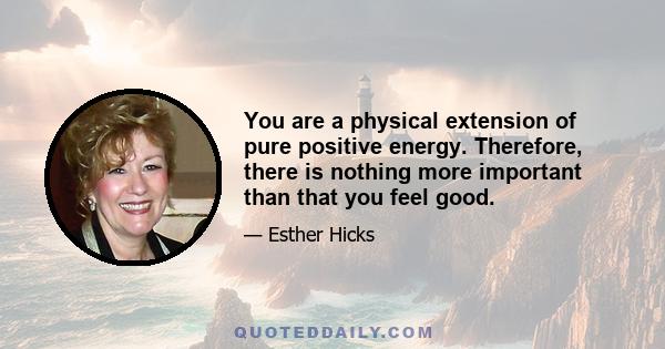 You are a physical extension of pure positive energy. Therefore, there is nothing more important than that you feel good.