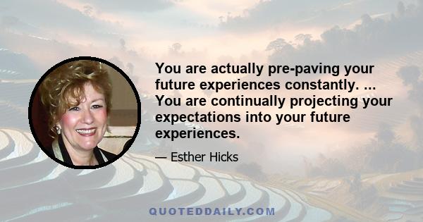 You are actually pre-paving your future experiences constantly. ... You are continually projecting your expectations into your future experiences.