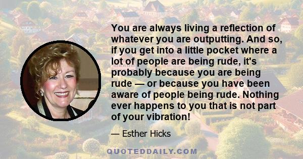 You are always living a reflection of whatever you are outputting. And so, if you get into a little pocket where a lot of people are being rude, it's probably because you are being rude — or because you have been aware