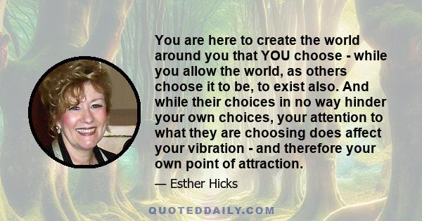 You are here to create the world around you that YOU choose - while you allow the world, as others choose it to be, to exist also. And while their choices in no way hinder your own choices, your attention to what they