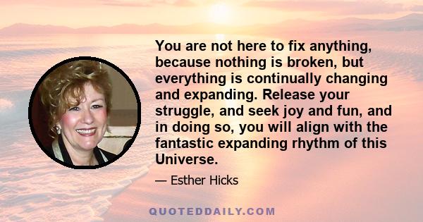 You are not here to fix anything, because nothing is broken, but everything is continually changing and expanding. Release your struggle, and seek joy and fun, and in doing so, you will align with the fantastic