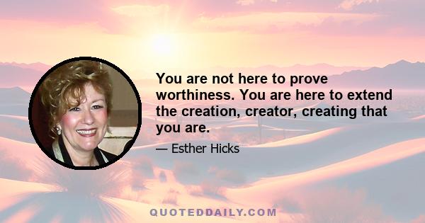 You are not here to prove worthiness. You are here to extend the creation, creator, creating that you are.