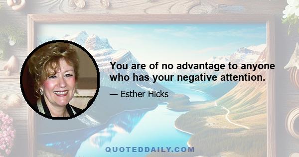 You are of no advantage to anyone who has your negative attention.