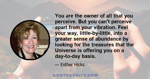 You are the owner of all that you perceive. But you can't perceive apart from your vibration. Feel your way, little-by-little, into a greater sense of abundance by looking for the treasures that the Universe is offering 