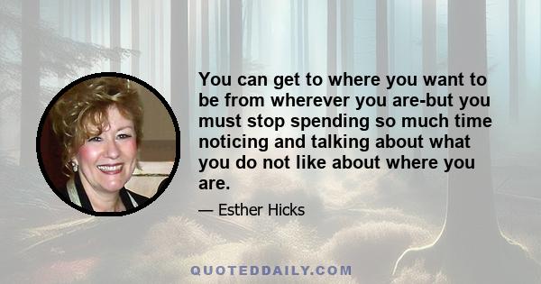 You can get to where you want to be from wherever you are-but you must stop spending so much time noticing and talking about what you do not like about where you are.