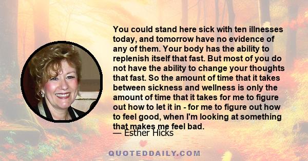 You could stand here sick with ten illnesses today, and tomorrow have no evidence of any of them. Your body has the ability to replenish itself that fast. But most of you do not have the ability to change your thoughts