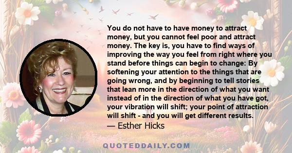 You do not have to have money to attract money, but you cannot feel poor and attract money. The key is, you have to find ways of improving the way you feel from right where you stand before things can begin to change: