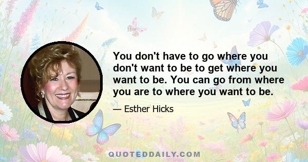 You don't have to go where you don't want to be to get where you want to be. You can go from where you are to where you want to be.