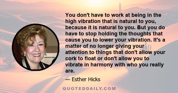 You don't have to work at being in the high vibration that is natural to you, because it is natural to you. But you do have to stop holding the thoughts that cause you to lower your vibration. It's a matter of no longer 