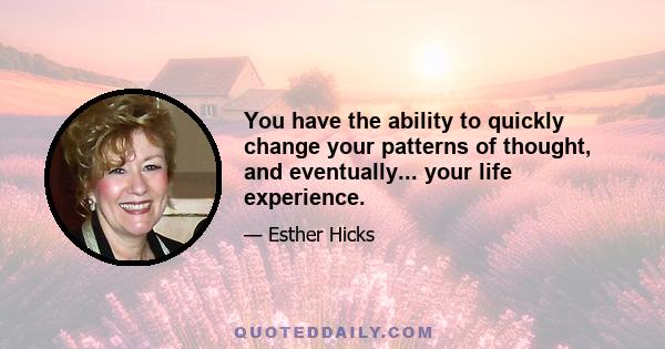 You have the ability to quickly change your patterns of thought, and eventually... your life experience.