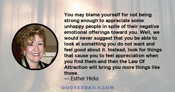 You may blame yourself for not being strong enough to appreciate some unhappy people in spite of their negative emotional offerings toward you. Well, we would never suggest that you be able to look at something you do