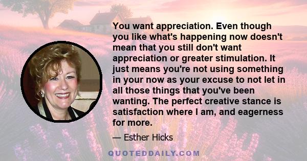 You want appreciation. Even though you like what's happening now doesn't mean that you still don't want appreciation or greater stimulation. It just means you're not using something in your now as your excuse to not let 